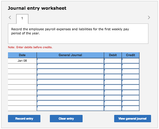 Journal entry worksheet Record the employee payroll expenses and liabilities for the first weekly pay period of the year. Note: Enter debits before credits. Date General Journal Debit Credit Jan 08 Record entry Clear entry View general journal