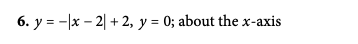6. y = -x - 2 + 2, y = 0; about the x-axis