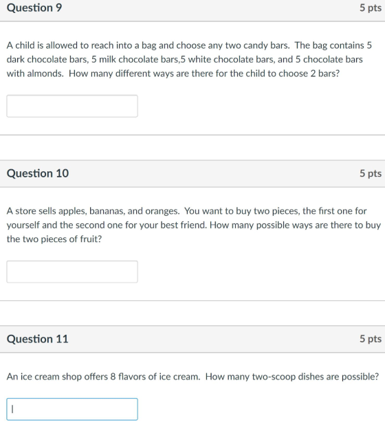 Question 9 5 pts A child is allowed to reach into a bag and choose any two candy bars. The bag contains 5 dark chocolate bars, 5 milk chocolate bars,5 white chocolate bars, and 5 chocolate bars with almonds. How many different ways are there for the child to choose 2 bars? Question 10 5 pts A store sells apples, bananas, and oranges. You want to buy two pieces, the first one for yourself and the second one for your best friend. How many possible ways are there to buy the two pieces of fruit? Question 11 5 pts An ice cream shop offers 8 flavors of ice cream. How many two-scoop dishes are possible?