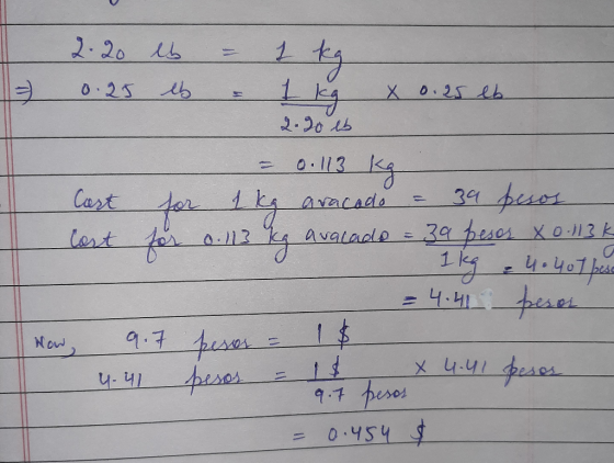I 2.20 lb = 1 kg 0.25 eb & 1 kg x 0.25 lb 2.90 lb = 0.113 kg Cast for 1 kg aracado = 39 pesos Cost and for ons gaan for 0.113