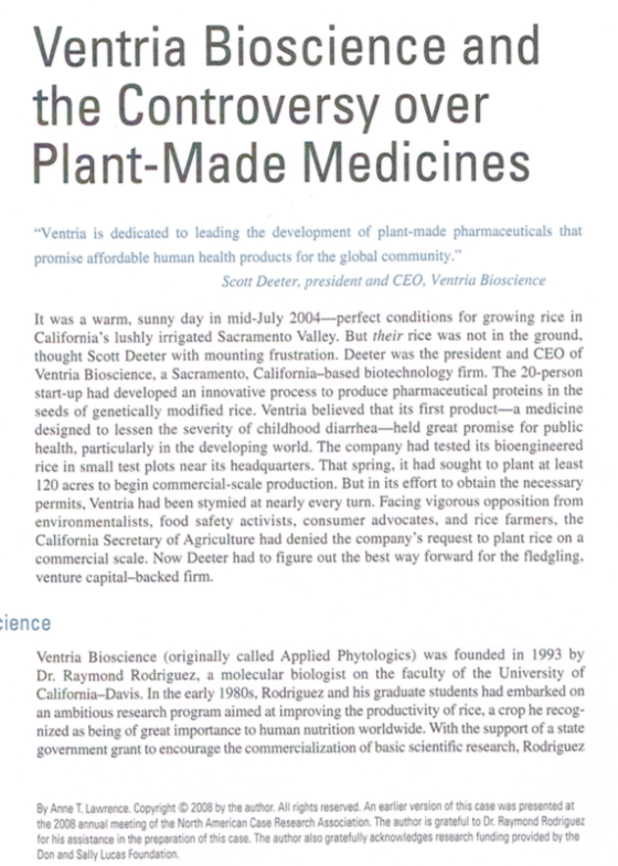 Ventria Bioscience and the Controversy over Plant-Made Medicines Ventria is dedicated to leading the development of plant-made pharmaceuticals that promise affordable human health products for the global community Scott Deeter, president and CEO, Ventria Bioscience It was a warm, sunny day in mid-July 2004-perfect conditions for growing rice in Californias lushly irrigated Sacramento Valley. But their rice was not in the ground thought Scott Deeter with mounting frustration. Deeter was the president and CEO of Ventria Bioscience, a Sacramento, California-based biotechnology firm. The 20-person start-up had developed an innovative process to produce pharmaceutical proteins in the seeds of genetically modified rice. Ventria believed that its first product-a medicine designed to lessen the severity of childhood diarrhea-held great promise for public health, particularly in the developing world. The company had tested its bioengineered rice in small test plots near its headquarters. That spring, it had sought to plant at least 20 acres to begin commercial-scale production. But in its effort to obtain the necessary permits, Ventria had been stymied at nearly every turn.Facing vigorous opposition from environmentalists, food safety activists, consumer advocates, and rice farmers, the California Secretary of Agriculture had denied the companys request to plant rice on a commercial scale. Now Deeter had to figure out the best way forward for the fledgling venture capital-backed firm. ience Ventria Bioscience (originally called Applied Phytologics) was founded in 1993 by Dr. Raymond Rodriguez, a molecular biologist on the faculty of the University of California-Davis. In the early 1980s, Rodriguez and his graduate students had embarked on an ambitious research program aimed at improving the productivity of rice, a crop he recog nized as being of great importance to human nutrition worldwide. With the support of a state government grant to encourage the commercialization of basic scientific research, Rodriguez By Anne T.Lawrence.Copyright 2008 by the author. All rights reserved. An earlier version of this case was presented at the 2008 annual meeting of the North American Case Research Association. The author is grateful to Dr. Raymond Rodriguez for his assistance in the preparation of this case. The author also gratefully acknowledges research funding provided by the Don and Sally Lucas Foundation.