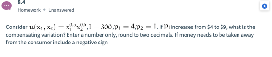 8.4 Homework • Unanswered Consider u(x1, x2) = x9.5x9.5,1 = 300,P1 = 4,p2 = 1.1f P1increases from $4 to $9, what is the compe