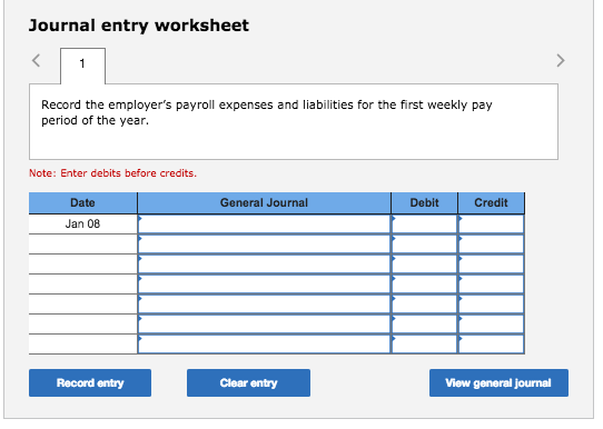 Journal entry worksheet Record the employers payroll expenses and liabilities for the first weekly pay period of the year. Note: Enter debits before credits. Date General Journal Debit Credit Jan 08 Record entry Clear entry View general journal