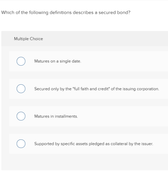Which of the following definitions describes a secured bond? Multiple Choice Matures on a single date. O Secured only by the