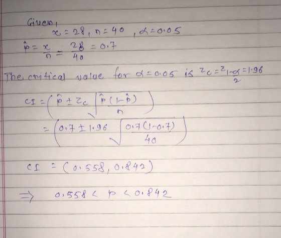 L=0.05 Given, x = 28, = 40 p= 2% =0.7 40 The critical value for a = 0.05 is ze=2, ng=1.96 CI=(8t Zeľ Cho J - 017 I 1.96 Qig (