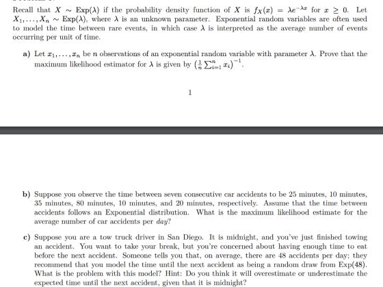 Recall that X ~ Exp(A) if the probability density function of X is fx(x)-Ae-Az for z 0. Let Xi, ,Xn ~ Exp(A), where λ is an unknown parameter. Exponential random variables are often used to model the time between rare events, in which case λ is interpreted as the average number of events occurring per unit of time a) Let XI, … , Xn be n observations of an exponential random variable with parameter λ. Prove that the maximum likelihood estimator for A is given by (Xii ^). b) Suppose you observe the time between seven consecutive car accidents to be 25 minutes, 10 minutes, 35 minutes, 80 minutes, 10 minutes, and 20 minutes, respectively. Assume that the time between accidents follows an Exponential distribution. What is the maximum likelihood estimate for the average number of car accidents per day? c) Suppose you are a tow truck driver in San Diego. It is midnight, and youve just finished towing an accident. You want to take your break, but youre concerned about having enough time to eat before the next accident. Someone tells you that, on average, there are 48 accidents per day; they recommend that you model the time until the next accident as being a random draw from Exp(48). What is the problem with this model? Hint: Do you think it will overestimate or underestimate the expected time until the next accident, given that it is midnight?