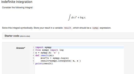 Indefinite Integration Consider the following integral: at dxx log x Solve this integral symbolically. Store your result in a variable result, which should be a sympy expression Starter code (click to view) 1 import sympy 2 from sympy import log Answer* 4 def result(m): 5 m-x**n sympy.log(x) result-sympy.integrate( m, x) 7 print (result)