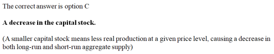 The correct answer is option C A decrease in the capital stock. (A smaller capital stock means less real production at a give