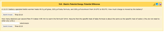 19.8- Electric Potential Energy: Potential Difference A 12.0 V battery-operated bottle warmer heats 40.0 g of glass, 220 g of baby formula, and 200 g of aluminum from 24.0°C to 93.0°C. How much charge is moved by the battery? Submit Answer Tries 0/10 How many electrons per second flow if it takes 4.90 min to warm the formula? (Hint: Assume that the specific heat of baby formula is about the same as the specific heat of water.) (You do not need to enter any units.) Submit Answer Tries o/10