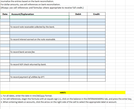 Journalize the entries based on the bank reconciliation. For dollar amounts, use cell references on bank reconciliation. (Alw