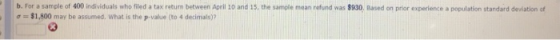 b. For a sample of 400 individuals who filed a tax return between April 10 and 15, the samole mean refund was $930, Based on prior experience a population standard deviation c σ = $1,800 may be assumed, what is the p-value (to 4 decimals)?