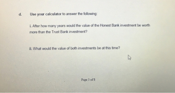 d. Use your calculator to answer the following: i. After how many years would the value of the Honest Bank investment be wort