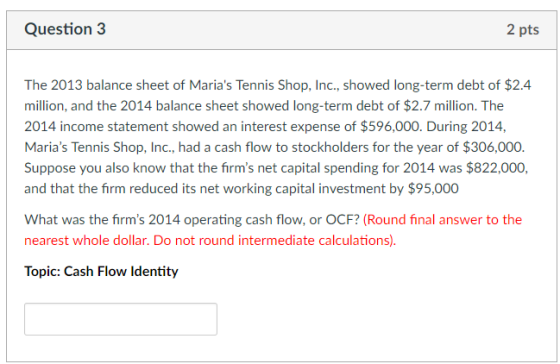 Question 3 2 pts The 2013 balance sheet of Marias Tennis Shop, Inc., showed long-term debt of $2.4 million, and the 2014 balance sheet showed long-term debt of $2.7 million. The 2014 income statement showed an interest expense of $596,000. During 2014, Marias Tennis Shop, Inc., had a cash flow to stockholders for the year of $306,000. Suppose you also know that the firms net capital spending for 2014 was $822,000, and that the firm reduced its net working capital investment by $95,000 What was the firms 2014 operating cash flow, or OCF? (Round final answer to the nearest whole dollar. Do not round intermediate calculations) Topic: Cash Flow ldentity