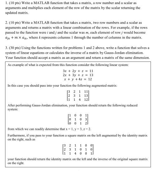 I.( 10 pts) Write a MATLAB function that takes a matrix, a row number and a scalar as arguments and multiplies each element of the row of the matrix by the scalar returning the updated matrix. 2. (10 pts) Write a MATLAB function that takes a matrix, two row numbers and a scalar as arguments and returns a matrix with a linear combination of the rows. For example, if the rows passed to the function were i and j and the scalar was m, each element of row j would become a + m × aik, where k represents columns l through the number of columns in the matrix. 3. (30 pts) Using the functions written for problems 1 and 2 above, write a function that solves a system of linear equations or calculates the inverse of a matrix by Gauss-Jordan elimination. Your function should accept a matrix as an argument and return a matrix of the same dimension. As example of what is expected from this function consider the following linear system: 3x + 2y + z 11 2x+3y + z = 13 x+y+4z = 12 In this case you should pass into your function the following augmented matrix: 2 1 11 2 3 1 13 After performing Gauss-Jordan elimination, your function should return the folowing reduced system: 0 1 0 3 from which we can readily determine that x = 1, y = 3, z = 2. Furthermore, if you pass to your function a square matrix on the left augmented by the identity matrix on the right, such as your function should return the identity matrix on the left and the inverse of the original square matrix on the right.