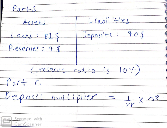 Part B Assets. I Liabilities Deposits : 90 $ Loans : 81 $ Reserves: 9 $ 10%) - Creserve ratio is part c Deposit multiplier =