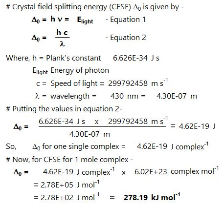# Crystal field splitting energy (CFSE/10 is given by Ag = h v = Eight -Equation 1 - Equation 2 Where, h Planks constant 6.626E-34 Js Elight Energy of photon c 99792458 ms 2wavelength430 nm4.30E-07 m Speed of light = 2 # Putting the values in equation 2- 6.626E-34 Js x 299792458 m s Ao 4.62E-19 J 4.30E-07 m So, ?? for one single complex 4.62E-19 J complex-1 # Now, for CFSE for 1 mole complex 4.62E-19 J complex-1 - 2.78E+05 J mol1 = 2.78E-02 J mol-1-278.19 kJ mol-1 Ag = 6.02E-23 complex mol-1 x