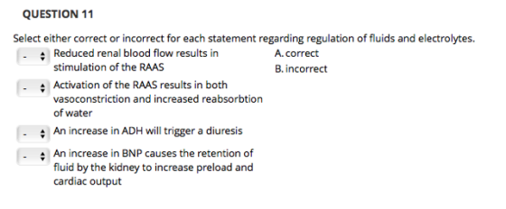 QUESTION 11 Select either correct or incorrect for each statement regarding regulation of fluids and electrolytes. Reduced renal blood flow results in stimulation of the RAAS Activation of the RAAS results in both vasoconstriction and increased reabsorbtion of water A.correct B. incorrect An increase in ADH l trigger a diuresis An increase in BNP causes the retention of fluid by the kidney to increase preload and cardiac output
