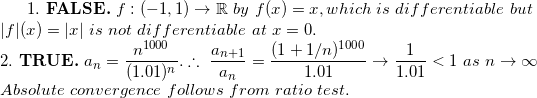 \small 1.\ \textbf{FALSE.}\ f:(-1,1)\to\mathbb R\ by\ f(x)=x, which\ is\ differentiable\ but\\ |f|(x)=|x|\ is\ not\ differentiable\ at\ x=0. \\ 2.\ \textbf{TRUE.}\ a_n=\frac{n^{1000}}{(1.01)^n}.\therefore\ \frac{a_{n+1}}{a_n}=\frac{(1+1/n)^{1000}}{1.01}\to \frac{1}{1.01}<1\ as\ n\to\infty\\ Absolute\ convergence\ follows\ from\ ratio\ test.