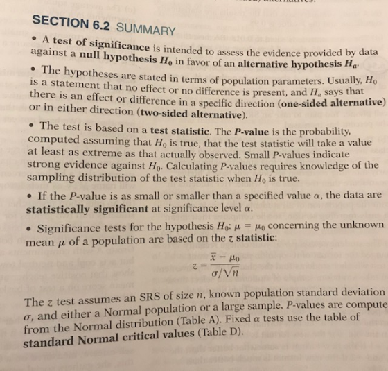 SECTION 6.2 SUMMARY e A test of significance i A test of significance is intended to assess the evidence provide against a null hypothesis Ho in favor of an alternative hypothesis Ha . The hypotheses are stated in terms of population is a statement that no effect or no difference is present, and Ha says there is an effect or difference in a specific direction (one-sided a or in either direction (two-sided alternative). by data parameters. Usually, Ho that lternative) he test is based on a test statistic. The P-value is the probability, computed assuming that Ho is true, that the test statistic will take a value at least as extreme as that actually observed. Small P-values indicate strong evidence against Ho. Calculating P-values requires knowledge of the sampling distribution of the test statistic when Ho is true. If the P-value is as small or smaller than a specified value α, the data are statistically significant at significance level α. . Significance tests for the hypothesis Ho: μ 40 concerning the unknown mean u of a population are based on the z statistic: 0. The z test assumes an SRS of size n, known population standard deviation o, and either a Normal population or a large sample. P-values are compute from the Normal distribution (Table A). Fixed a tests use the table of standard Normal critical values (Table D).