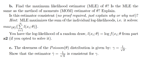 b. Find the maximum likelihood estimator (MLE) of θ? Is the MLE the same as the method of moments (MOM) estimator of θ? Explain. Is this estimator consistent (no proof required, just explain why or why not)? Hint: MLE maximizes the sum of the individual log-likelihoods, i.e. it solves: 2-1 You have the log-likelihood of a random draw. I(xī.0) a2 (if you opted to solve it) log f(xi; θ from Part c. The skweness of the Poisson(0) distribution is given by: y Show that the estimator γ-+ is consistent for γ. - °