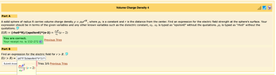 Volume Charge Densily 4 Part A A solid sphere of radius R carries volume charge density ρ Poe R where pu is a constant and r is the distance from the center. Find an expression for the electric field strength at the spheres surface. Your expression should be in terms of the given variables and any other known variables such as the dielectric constant, e0.印is typed as epsilon0 without the quotations. ρο is typed as rh00 without the quotations. E(R) : : (rho0*R)/(epsilon0)(e-2)-쓰(e-2) You are correct. Your receipt no. is 152-272 €) Previous Tries Part B Find an expression for the electric field for r > R. Submit Answ poR Tries 3/6 Previous Tries (e - 2)