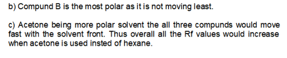 b) Compund B is the most polar as it is not moving least. c) Acetone being more polar solvent the all three compunds would mo