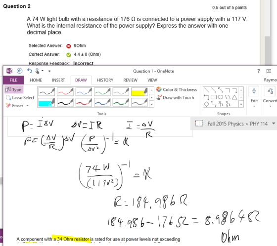 Question 2 0.5 out of 5 points A 74 W light bulb with a resistance of 176 Ω is connected to a power supply with a 117 V What is the internal resistance of the power supply? Express the answer with one decimal place Selected Answer: Correct Answer: Response Feedba 90hm 4.4 ± 0 (Ohm) ncorrec Question 1-OneNote FILE HOME INSERT DRAW HISTORY REVIEW VIEW Raymo AT Type \\\ |← Color & Thickness . Lasso Select 0 △ Edit Convert Draw with Touch raser Tools Shapes Fall 2015 Physics>PHY 114 Fall 2015 Physics > PHY 114 ▼ A component with a 34 Ohm resistor is rated for use at power levels not exceeding