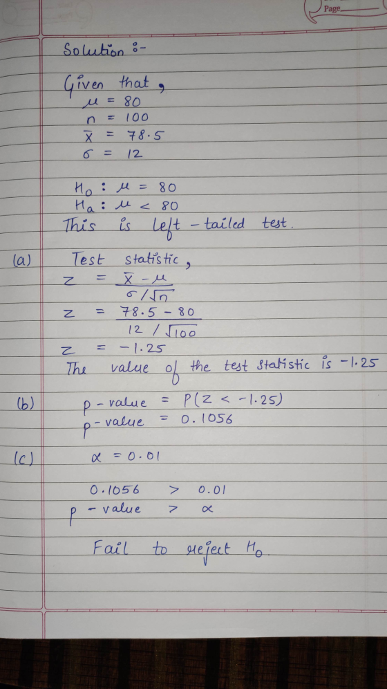 Page solution : Given that , u=80 n = 100 Ž = 78.5 6 = 12 Ho : M = 80 Hai uc 80 This is Left -tailed test. Test = statistic,