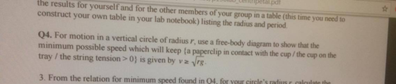 the results for yourself and for the other members of your group in a table (this time you need to your own table in your lab notebook) listing the radius and period. Q4. For motion in a vertical circle of radius r, use a free-body diagram to show that the minimum possible speed which will keep la paperclip in contact with the cup/the cup on the tray the string tension 0) is given by v vrg 3. From the relation for minimum speed found in o4 for your circles rails calculate the