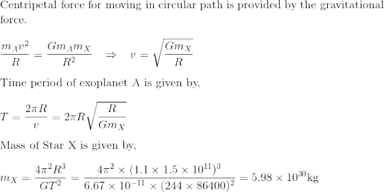 \!\!\!\!\!\!\!\!\!$Centripetal force for moving in circular path is provided by the gravitational force.$\\\\ \frac{m_Av^2}{R} = \frac{Gm_Am_X}{R^2}\;\;\;\Rightarrow \;\;\; v = \sqrt{\frac{Gm_X}{R}}\\\\ $Time period of exoplanet A is given by, $\\\\ T = \frac{2\pi R}{v} = 2\pi R\sqrt{\frac{R}{Gm_X}}\\\\ $Mass of Star X is given by, $\\\\ m_X = \frac{4\pi ^2R^3}{GT^2}= \frac{4\pi^2\times (1.1\times 1.5\times 10^{11})^3}{6.67\times 10^{-11}\times (244\times 86400)^2}= 5.98\times 10^{30}$kg$