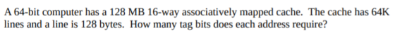 A 64-bit computer has a 128 MB 16-way associatively mapped cache. The cache has 64K lines and a line is 128 bytes. How many t