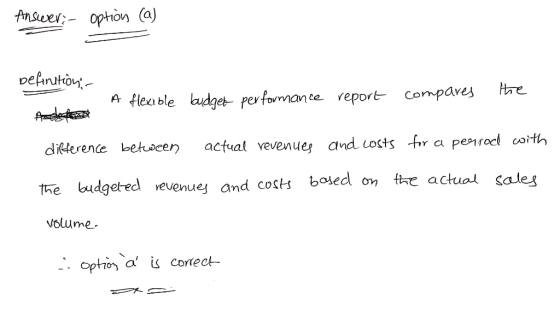 Answer: option (a) Definition A flexible budget performance report compares the difference between actual revenues and costs