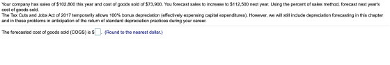 Your company has sales of $102,800 this year and cost of goods sold of $73,900. You forecast sales to increase to $112,500 ne