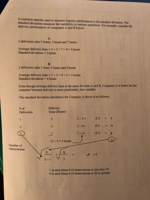 A common statistic used to measure logistics performance is the standard deviation. The standard deviation measures the variability in various operations. For example, consider the delivery performance of companies A and B below: 3 deliveries take 3 hours, 5 hours and 7 hours Average delivery time-3+5+7+3-5 hours Standard deviation- 2 hours 3 deliveries take 1 hour, 5 hours and 9 hours Average delivery time-1+5+9+3-5 hours Standard deviation- 4 hours Even though average delivery time is the same for both A and B, Company A is better for the customer because delivery is more predictable, less variable. The standard deviation calculation for Company A above is as follows: #of Deliveries Delivery Time (Hours) 3-5--224 5-5- 7-5+224 02 0 15+3-5 hours Number of Observations A -2 3-1 1 is used when # of observations is less than 30 0 is used when # of observations is 30 or greater