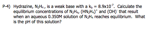 P-4) Hydrazine, N2Ha, is a weak base with a ko 8.9x107. Calculate the equilibrium concentrations of N2H4, (HN2H) and (OH) that result when an aqueous 0.350M solution of N2H4 reaches equilibrium. What is the pH of this solution?