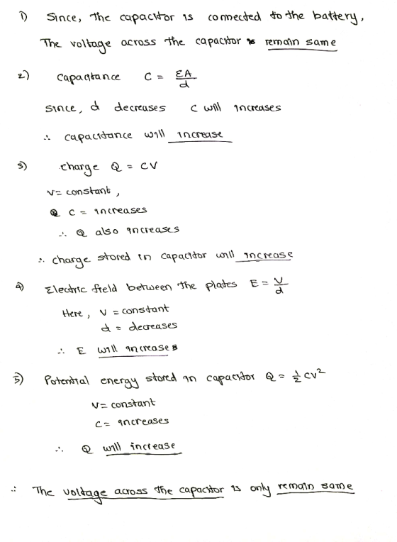 D Since, the capacitor as connected to the battery, The ross the capacitor y remain same 2) capactance C = EA since, d decrea