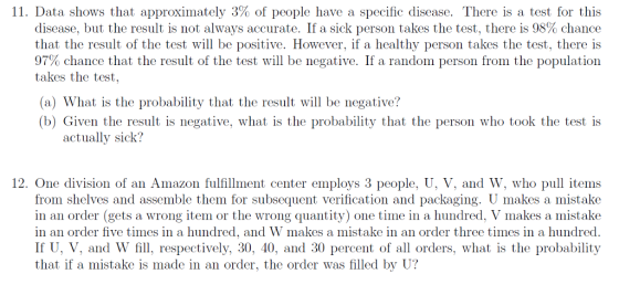 11. Data shows that approximately 3% of people have a specific disease. There is a test for this (liscase, bui ihe rot;ulį, IS 110l alway:; accurie. [1 a :;lek person i aks: í he io:;i, i here is 98% chanc that the result of the test will be positive. However, if a healthy person takes the test, there is 97% chance that the result of the test will be negative. If a random person from the population takes the test, (a) What is the probability that the result will be negative? b) Given the result is negative, what is the probability that the person who took the test is actually sick? 12. One division of an Amazon fulfillment center employs 3 people, U, V, and W, who pul items from shelves and assemble them for subsequent verification and packaging. U makes a mistake in an order (gets a wrong item or the wrong quantity) one time in a hundred, V makes a mistake in an order five times in a hundred, and W makes a mistake in an order three times in a hundred. If U, V, and W fill, respectively, 30, 40, and 30 percent of all orders, what is the probability that if a mistake is made in an order, the order was filled by U?