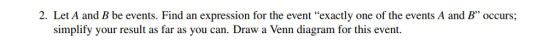 2. Let A and B be events. Find an expression for the event exactly one of the events A and B occurs; simplify your result as far as you can. Draw a Venn diagram for this event.