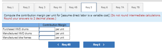 Reg 1 Req2 Req3 Req 4A Reg 4B Reg 5 Reg 6 Reg 7A Req 7B Compute the contribution margin per unit for (assume direct labor is