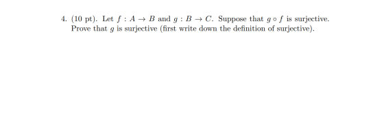 4. (10 pt). Let f : A + B and g: B + C. Suppose that go f is surjective. Prove that g is surjective (first write down the def