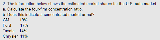 2. The information below shows the estimated market shares for the U.S. auto market. a. Calculate the four-firm concentration ratio. b. Does this indicate a concentrated market or not? GM 19% Ford 17% Toyota 14% Chrysler 11%