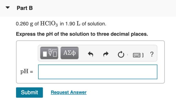 Part B 0.260 g of HC103 in 1.90 L of solution. Express the pH of the solution to three decimal places. V ALQ * R 0 2 ? pH = S