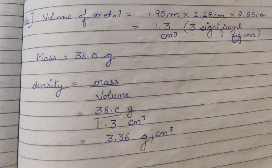 2 Volume of metal = 1.95cm x 2.28cm x 2.55cm. 11.3 (3 significant cm3 0 0 figures) Mass = 38.0 g density = mass Volume 38.0g