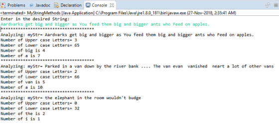 Problems Javadoc DeclarationConsole 3 <terminated MyStringMethods [Java Applicationl C:1Program FilesJavare1.8.0 181bin iavaw.exe (27-Nov-2018, 2:35:41 AM Enter in the desired String: Aardvarks get big and bigger as You feed them big and bigger ants who Feed on apples. Analyzing: myStr- Aardvarks get big and bigger as You feed them big and bigger ants who Feed on apples. Number of Upper case Letters- 3 Number of Lower case Letters65 Number of big is 4 Number of a is 7 Analyzing: myStr- Parked in a van down by the river bank Number of Upper case Letters- 2 Number of Lower case Letters- 66 Number of van is 5 Number of a is 10 The van evan vanished neart a lot of other vans Analyzing: mystrs the elephant in the room wouldnt budge Number of Upper case Letters-0 Number of Lower case Letters 32 Number of the is 2 Number of 1 is 1