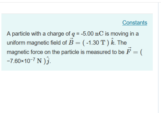 Constants A particle with a charge of q-5.00 nC is moving in a uniform magnetic field of B-(-1.30 Tk. The magnetic force on the particle is measured to be F-( -7.60x10-7 N)j.