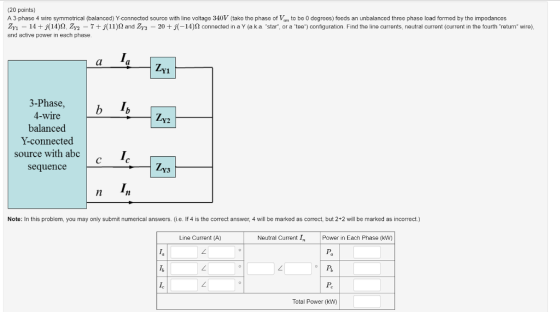 (20 points) A 3-phase 4 wire symmetrical (balanced) Yconnected source with line voltage 340V (take the phase of V to be 0 degreos) feeds an unbalanced three phase load formed by the impedancos or a tee 14 + j(14) Ω ZY2 7 + j ! !)2 and Y3 20 + j 14)Ω connected in a Y a k a star configuration Find the line currents. neutral current current in the fourth return wire and active power in each phase Y1 3-Phase 4-wire balanced Y-connected source with abc sequence Y2 Y3 Note: In this problem, you may only submit numerical answers. (i.e. If 4 is the correct answer, 4 will be marked as correct, but 2+2 will be marked as incorrect.) Line Current (A) Neutral Current I Power in Each Phase (kw) Pa Total Power (kW)