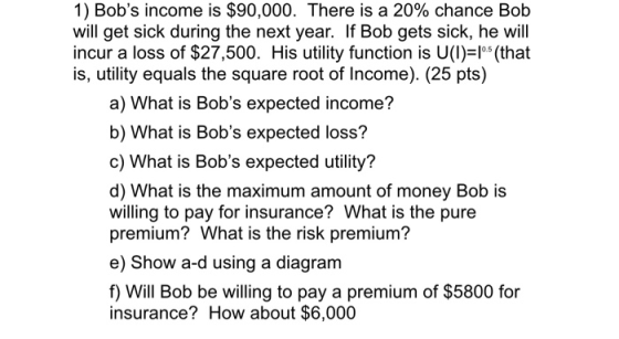 1) Bobs income is $90,000. There is a 20% chance Bob will get sick during the next year. If Bob gets sick, he will incur a l