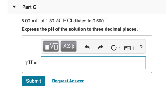 Part C 5.00 mL of 1.30 M HCl diluted to 0.600 L. Express the pH of the solution to three decimal places. V AED o 2 ? pH = Sub
