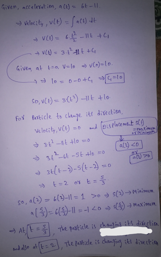 Given, acceleration, a (t) = 6t-ll. Velocity, Ult) = f act).dt V(E) = 6.4 11t+C V(t) = 3 1² 11t+G Given, at t=0, V=10 = V(o)=