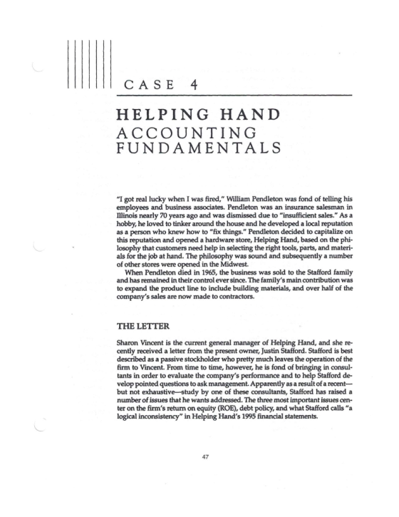 CASE 4 HELPING HAND ACCOUNTING FUNDAMENTALS I got real lucky when I was fired, William Pendleton was fond of telling his employees and business associates. Pendleton was an insurance salesman in Illinois nea hobby, he loved to tinker around the house and he developed a local reputation as a person who knew how to fix things. Pendleton decided to capitalize on this reputation and opened a hardware store, Helping Hand, based on the phi- losophy that customers need help in selecting the right tools, parts, and materi- als for the job at hand. The philosophy was sound and subsequently a number of other stores were opened in the Midwest. rly 70 years ago and was dismissed due to insufficient sales. As a When Pendleton died in 1965, the business was sold to the Stafford family and has remained in their control ever since. The familys main contribution was to expand the product line to include building materials, and over half of the companys sales are now made to contractors. THE LETTER Sharon Vincent is the current general manager of Helping Hand, and she re- cently received a letter from the present owner, Justin Stafford. Stafford is best described as a passive stockholder who pretty much leaves the operation of the firm to Vincent. From time to time, however, he is fond of bringing in consul- tants in order to evaluate the companys performance and to help Stafford de- velop pointed questions to ask management. Apparently as a result of a recent- but not exhaustive study by one of these consultants, Stafford has raised a number of issues that he wants addressed. The three most important issues cen- ter on the firms return on equity (ROE), debt policy, and what Stafford calls a logical inconsistency in Helping Hands 1995 financial statements. 47